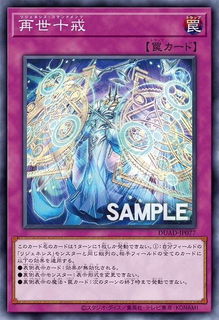 Appliquez ces effets à toutes les cartes contrôlées par votre adversaire dans la même colonne que vos monstres "Regenèse".
● Cartes face recto : Annulez leurs effets.
● Monstres face verso : Ne peuvent pas changer leur position de combat.
● Magies/Pièges face verso : Ne peuvent pas être activés jusqu'à la fin du prochain tour.

Vous ne pouvez activer qu'1 "Commandements de la Regenèse" par tour.