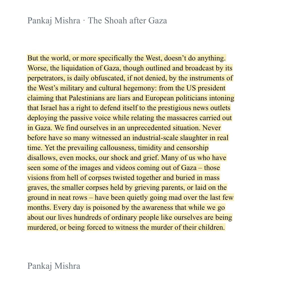 Pankaj Mishra • The Shoah after Gaza
But the world, or more specifically the West, doesn't do anything.
Worse, the liquidation of Gaza, though outlined and broadcast by its perpetrators, is daily obfuscated, if not denied, by the instruments of the West's military and cultural hegemony: from the US president claiming that Palestinians are liars and European politicians intoning that Israel has a right to defend itself to the prestigious news outlets deploying the passive voice while relating the massacres carried out in Gaza. We find ourselves in an unprecedented situation. Never before have so many witnessed an industrial-scale slaughter in real time. Yet the prevailing callousness, timidity and censorship disallows, even mocks, our shock and grief. Many of us who have seen some of the images and videos coming out of Gaza - those visions from hell of corpses twisted together and buried in mass graves, the smaller corpses held by grieving parents, or laid on the ground in neat rows - have been quietly going mad over the last few months. Every day is poisoned by the awareness that while we go about our lives hundreds of ordinary people like ourselves are being murdered, or being forced to witness the murder of their children.
Pankaj Mishra