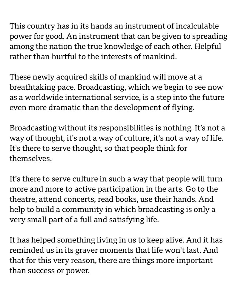 This country has in its hands an instrument of incalculable power for good. An instrument that can be given to spreading among the nation the true knowledge of each other. Helpful rather than hurtful to the interests of mankind.

These newly acquired skills of mankind will move at a breathtaking pace. Broadcasting, which we begin to see now as a worldwide international service, is a step into the future even more dramatic than the devеlopment of flying.

Broadcasting without its responsibilities is nothing. It’s not a way of thought, it’s not a way of culturе, it’s not a way of life. It’s there to serve thought, so that people think for themselves.

It’s there to serve culture in such a way that people will turn more and more to active participation in the arts. Go to the theatre, attend concerts, read books, use their hands. And help to build a community in which broadcasting is only a very small part of a full and satisfying life.

It has helped something living in us to keep alive. And it has reminded us in its graver moments that life won’t last. And that for this very reason, there are things more important than success or power.