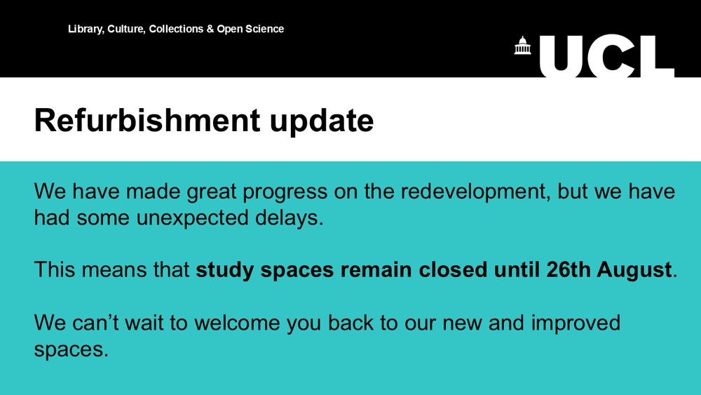 
Text reads: Refurbishment Update. We have made great progress on the redevelopment, but have had some unexpected delays. This means that study spaces remain closed until 26th August. We can't wait to welcome you back to our new and improved spaces.
