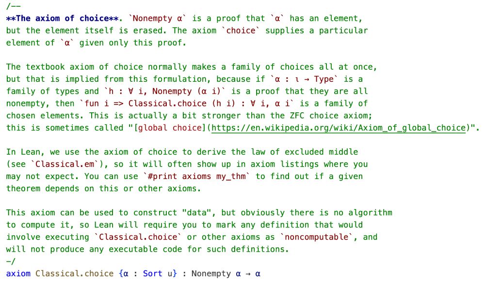 /--
**The axiom of choice**. `Nonempty α` is a proof that `α` has an element,
but the element itself is erased. The axiom `choice` supplies a particular
element of `α` given only this proof.

The textbook axiom of choice normally makes a family of choices all at once,
but that is implied from this formulation, because if `α : ι → Type` is a
family of types and `h : ∀ i, Nonempty (α i)` is a proof that they are all
nonempty, then `fun i => Classical.choice (h i) : ∀ i, α i` is a family of
chosen elements. This is actually a bit stronger than the ZFC choice axiom;
this is sometimes called "[global choice](https://en.wikipedia.org/wiki/Axiom_of_global_choice)".

In Lean, we use the axiom of choice to derive the law of excluded middle
(see `Classical.em`), so it will often show up in axiom listings where you
may not expect. You can use `#print axioms my_thm` to find out if a given
theorem depends on this or other axioms.

This axiom can be used to construct "data", but obviously there is no algorithm
to compute it, so Lean will require you to mark any definition that would
involve executing `Classical.choice` or other axioms as `noncomputable`, and
will not produce any executable code for such definitions.
-/
axiom Classical.choice {α : Sort u} : Nonempty α → α