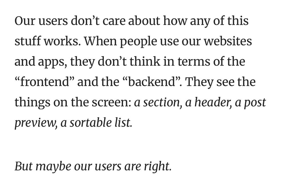 Our users don’t care about how any of this stuff works. When people use our websites and apps, they don’t think in terms of the “frontend” and the “backend”. They see the things on the screen: a section, a header, a post preview, a sortable list.
But maybe our users are right.
