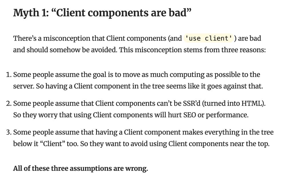 Myth 1: “Client components are bad”
There’s a misconception that Client components (and 'use client') are bad and should somehow be avoided. This misconception stems from three reasons:

Some people assume the goal is to move as much computing as possible to the server. So having a Client component in the tree seems like it goes against that.
Some people assume that Client components can’t be SSR’d (turned into HTML). So they worry that using Client components will hurt SEO or performance.
Some people assume that having a Client component makes everything in the tree below it “Client” too. So they want to avoid using Client components near the top.
All of these three assumptions are wrong.
