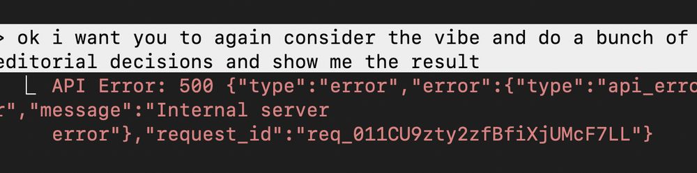 >ok i want you to again consider the vibe and do a bunch of editorial decisions and show me the result 

  ⎿  API Error: 500 {"type":"error","error":{"type":"api_error","message":"Internal server 
     error"},"request_id":"req_011CU9zty2zfBfiXjUMcF7LL"}

