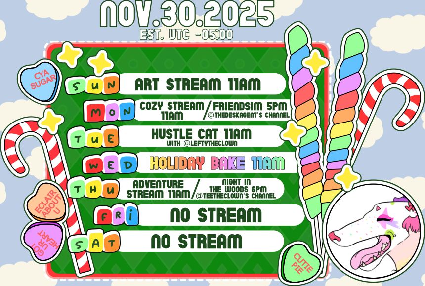 A schedule board covered in candy, now in Christmas colors, for the week of November 30th, 2025, that reads:

SUNDAY - Art Stream 11am EST
MONDAY - Cozy Stream 11am EST, Friendsim 5pm EST @ TheDeskAgent's channel
TUESDAY - Hustle Cat 11am EST with @ LeftyTheClown
WEDNESDAY - Holiday Bake 11am EST (Snickerdoodles)
THURSDAY - Adventure Stream 11am EST, Night In The Woods 6pm EST @ TeeTheClown's channel
