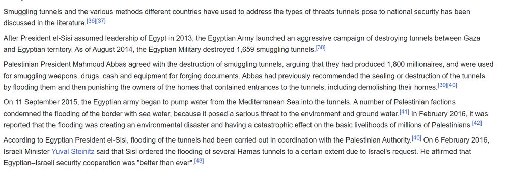 Wikipedia article: Smuggling tunnels and the various methods different countries have used to address the types of threats tunnels pose to national security has been discussed in the literature.[36][37]

After President el-Sisi assumed leadership of Egypt in 2013, the Egyptian Army launched an aggressive campaign of destroying tunnels between Gaza and Egyptian territory. As of August 2014, the Egyptian Military destroyed 1,659 smuggling tunnels.[38]

Palestinian President Mahmoud Abbas agreed with the destruction of smuggling tunnels, arguing that they had produced 1,800 millionaires, and were used for smuggling weapons, drugs, cash and equipment for forging documents. Abbas had previously recommended the sealing or destruction of the tunnels by flooding them and then punishing the owners of the homes that contained entrances to the tunnels, including demolishing their homes.[39][40]

On 11 September 2015, the Egyptian army began to pump water from the Mediterranean Sea into the tunnel
