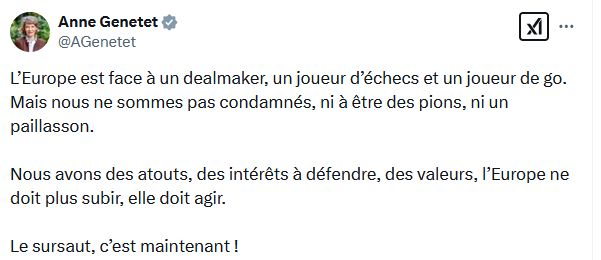 Post d'Anne Genetet " L’Europe est face à un dealmaker, un joueur d’échecs et un joueur de go. Mais nous ne sommes pas condamnés, ni à être des pions, ni un paillasson.

Nous avons des atouts, des intérêts à défendre, des valeurs, l’Europe ne doit plus subir, elle doit agir. 

Le sursaut, c’est maintenant !"