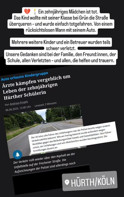 Auf dem Bild ist eine Collage aus einem Nachrichtenartikel und mehreren Texteinblendungen zu sehen, die sich mit einem tödlichen Verkehrsunfall in Hürth befassen, bei dem ein zehnjähriges Mädchen ums Leben kam.

Oben im Bild steht in großer, weißer Schrift auf schwarzem Hintergrund:
„Wann hört das endlich auf?“

Darunter folgen mehrere weiße Textfelder mit schwarzer Schrift:

    „💔🕯️ Ein zehnjähriges Mädchen ist tot. Das Kind wollte mit seiner Klasse bei Grün die Straße überqueren – und wurde einfach totgefahren. Von einem rücksichtslosen Mann mit seinem Auto.“

    „Mehrere weitere Kinder und ein Betreuer wurden teils schwer verletzt.“

    „Unsere Gedanken sind bei der Familie, den Freund:innen, der Schule, allen Verletzten – und allen, die helfen und trauern.“

Im unteren Bereich sieht man einen Screenshot eines Artikels des Kölner Stadt-Anzeigers mit der Überschrift:
„Ärzte kämpfen vergeblich um Leben der zehnjährigen Hürther Schülerin“
sowie ein Foto der Unfallstelle mit einer leeren Fahrbahn, Ampeln und Bäumen im Hintergrund.

Ein zusätzlich eingeblendeter Infotext zitiert den Artikel:
„Der 20 Jahre alte Fahrer des Unfallwagens war der Polizei bereits wegen anderer Verkehrsdelikte bekannt. …“

Unten rechts ist der Standort „HÜRTH/KÖLN“ in transparenter Schrift zu sehen, darüber das Hashtag: #VISIONZERO.