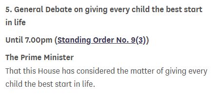 5. General Debate on giving every child the best start in life

Until 7.00pm (Standing Order No. 9(3))

The Prime Minister

That this House has considered the matter of giving every child the best start in life.