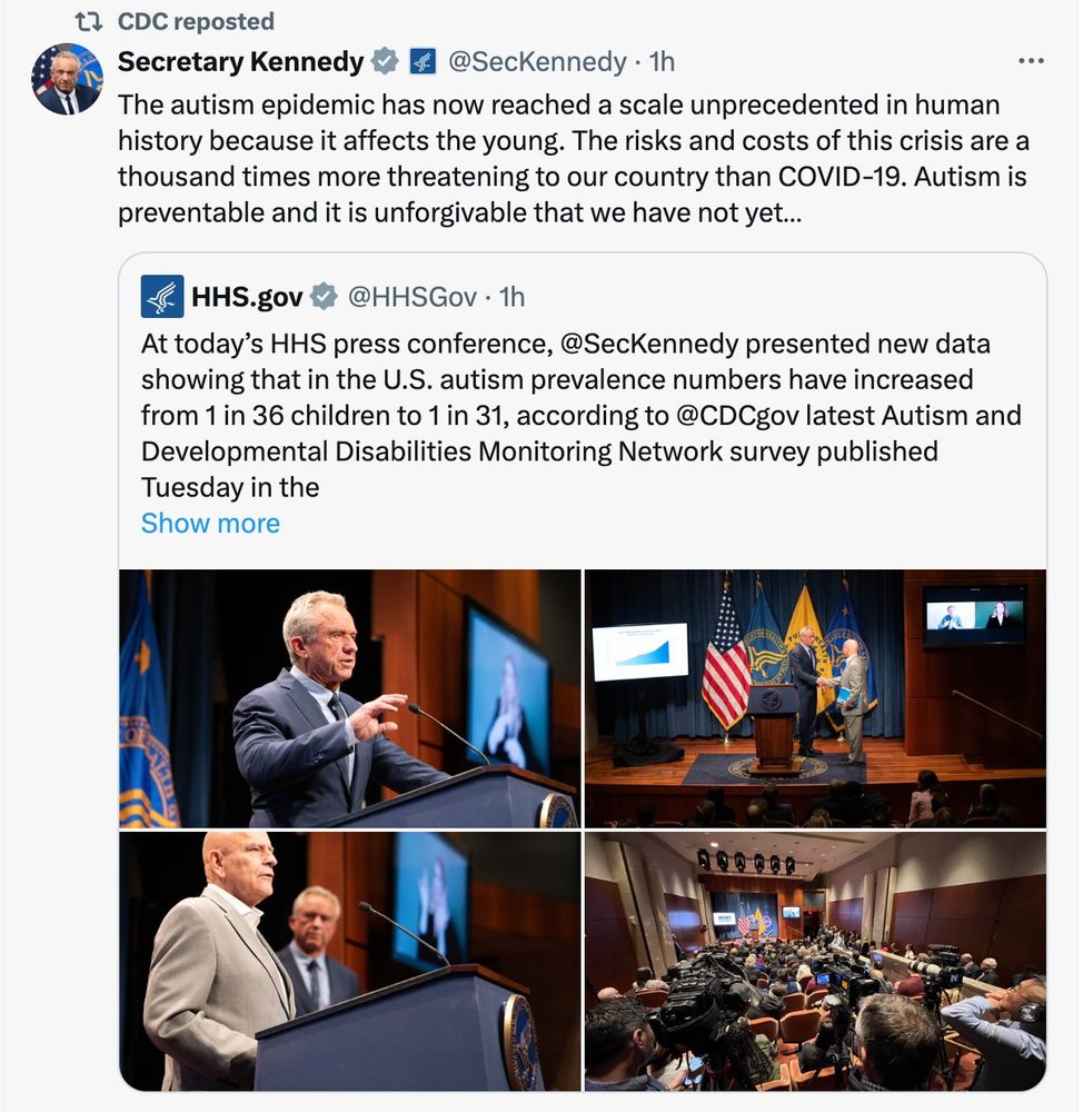 CDC reposted
Secretary Kennedy

@SecKennedy
·
1h
The autism epidemic has now reached a scale unprecedented in human history because it affects the young. The risks and costs of this crisis are a thousand times more threatening to our country than COVID-19. Autism is preventable and it is unforgivable that we have not yet…
Quote
HHS.gov
@HHSGov
·
1h
At today’s HHS press conference, @SecKennedy presented new data showing that in the U.S. autism prevalence numbers have increased from 1 in 36 children to 1 in 31, according to @CDCgov latest Autism and Developmental Disabilities Monitoring Network survey published Tuesday in the CDC’s Morbidity and Mortality Weekly Report.