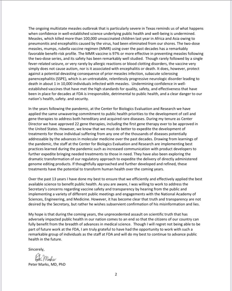 ongoing multistate measles outbreak that is particularly severe in Texas reminds us of what happens when confidence in well-established science underlying public health and well-being is undermined.
Measles, which killed more than 100,000 unvaccinated children last year in Africa and Asia owing to pneumonitis and encephalitis caused by the virus, had been eliminated from our shores. The two-dose measles, mumps, rubella vaccine regimen (MMR) using over the past decades has a remarkably favorable benefit-risk profile. The MMR vaccine is 97% or more effective in preventing measles following the two-dose series, and its safety has been remarkably well studied. Though rarely followed by a single fever-related seizure, or very rarely by allergic reactions or blood clotting disorders, the vaccine very simply does not cause autism, nor is it associated with encephalitis or death. It does, however, protect against a potential devasting consequence of prior measles infection, subacute sclerosing panencephalitis (SSPE), which is an untreatable, relentlessly progressive neurologic disorder leading to death in about 1 in 10,000 individuals infected with measles. Undermining confidence in well-established vaccines that have met the high standards for quality, safety, and effectiveness that have been in place for decades at FDA is irresponsible, detrimental to public health, and a clear danger to our nation's health, safety. and security.
In the years following the pandemic, at the Center for Biologics Evaluation and Research we have applied the same unwavering commitment to public health priorities to the development of cell and gene therapies to address both hereditary and acquired rare diseases. During my tenure as Center Director we have approved 22 gene therapies, including the first gene therapy ever to be approved in the United States. However, we know that we must do better to expedite the development of treatments for those individual suffering from any one of the thousan…