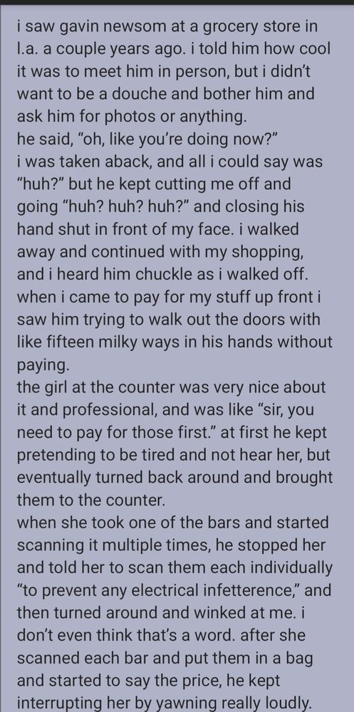 i saw gavin newsom at a grocery store in l.a. a couple years ago. i told him how cool it was to meet him in person, but i didn’t want to be a douche and bother him and ask him for photos or anything.
he said, “oh, like you’re doing now?”
i was taken aback, and all i could say was “huh?” but he kept cutting me off and going “huh? huh? huh?” and closing his hand shut in front of my face. i walked away and continued with my shopping, and i heard him chuckle as i walked off. when i came to pay for my stuff up front i saw him trying to walk out the doors with like fifteen milky ways in his hands without paying.
the girl at the counter was very nice about it and professional, and was like “sir, you need to pay for those first.” at first he kept pretending to be tired and not hear her, but eventually turned back around and brought them to the counter.
when she took one of the bars and started scanning it multiple times, he stopped her and told her to scan them each individually “to prevent any electrical infetterence,” and then turned around and winked at me. i don’t even think that’s a word. after she scanned each bar and put them in a bag and started to say the price, he kept interrupting her by yawning really loudly.