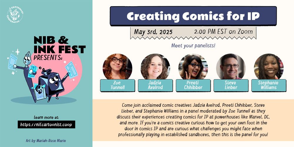 A graphic announcing "Creating Comics for IP" for the Nib and Ink Fest 2025 on May 3rd, 2025 at 2:00PM EST on Zoom featuring panelists Zoe 
Tunnell, Jadzia Axelrod, Preeti Chhibber, Steve Lieber, and Stephanie Williams. The panel description reads, "Come join acclaimed comic creatives Jadzia Axelrod, Preeti Chhibber, Steve Lieber, and Stephanie Williams in a panel moderated by Zoe Tunnell as they discuss their experiences creating comics for IP at powerhouses like Marvel, DC, and more. If you’re a comics creative curious how to get your own foot in the door in comics IP and are curious what challenges you might face when professionally playing in established sandboxes, then this is the panel for you!" An anthropomorphic inkwell and an anthropomorphic both holding comic pages decorate the graphic.