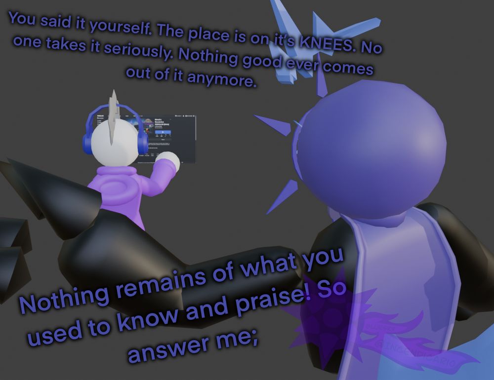 Nostalgix looks over Spike, who is looking at a screen displaying a modern ROBLOX window of the WIP of a revival of a game he lost.

"You said it yourself. The place is on its KNEES. No one takes it seriously. Nothing good ever comes out of it anymore."

"Nothing remains of what you used to know and praise! So answer me;"