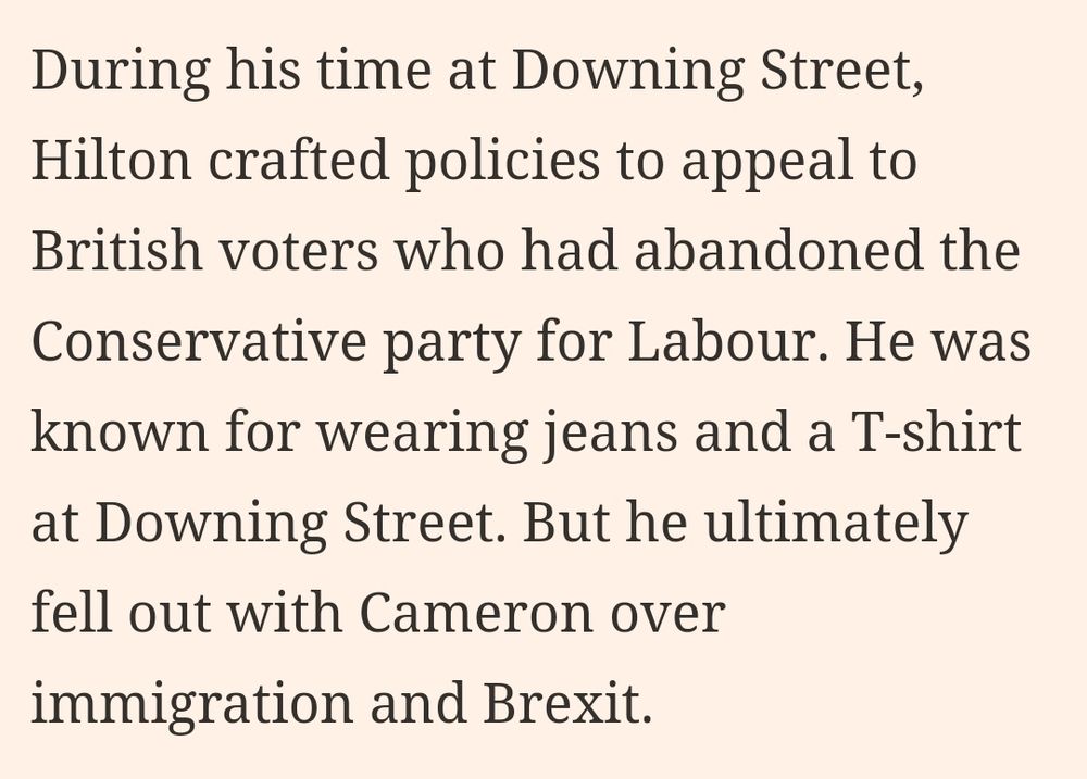 During his time at Downing Street, Hilton crafted policies to appeal to British voters who had abandoned the Conservative party for Labour. He was known for wearing jeans and a T-shirt at Downing Street. But he ultimately fell out with Cameron over immigration and Brexit.