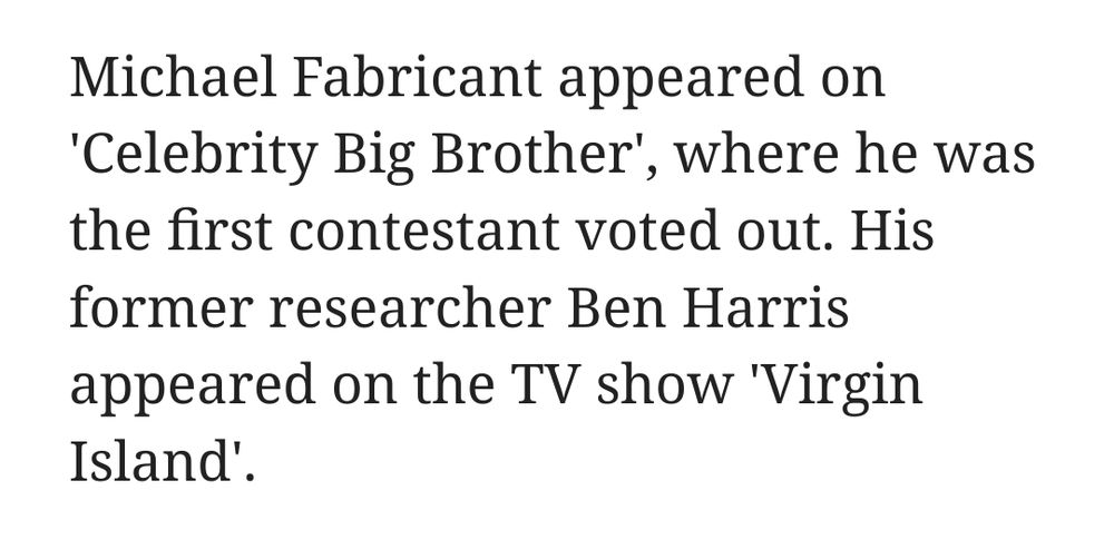 Michael Fabricant appeared on 'Celebrity Big Brother', where he was the first contestant voted out. His former researcher Ben Harris appeared on the TV show 'Virgin Island'.