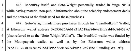 446. MoonPay itself, and Soto-Wright personally, traded in Yuga NFTs
while having material non-public information about the celebrity endorsement deals
and the sources of the funds used for these purchases.
447. Soto-Wright made these purchases through his “IvanHodl.eth” Wallet,
at Ethereum wallet address 0x695626A661831A618ae846482FE8abF6c8d4529C
(also referred to as the “Soto-Wright Wallet”). The IvanHodl wallet was funded by
the Moonpay.eth wallet as well as by the Ethereum wallet address
0x7AFC12C8DD2e6591581D95586eB2c2A4905a12a9 (the “Funding Wallet”).
