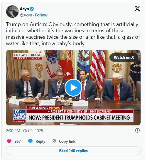 Screen snip of Acyn on X, embedding a short video of RFK Jr, some guy I can't identify, Marco Rubio, and the president sitting at a table:

"Trump on Autism: Obviously, something that is artificially induced, whether it's the vaccines in terms of these massive vaccines twice the size of a jar like that, a glass of water like that, into a baby's body."