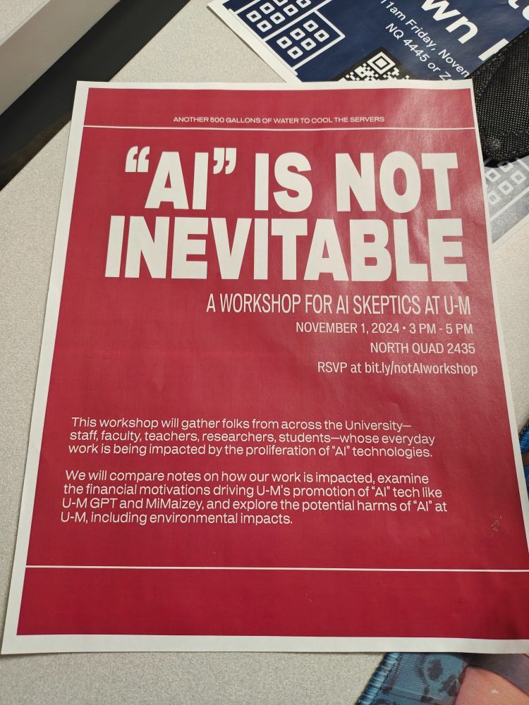 Photo of a red flier that reads in large white text: "AI" IS NOT INEVITABLE: a workshop for AI skeptics at U-M. This workshop will gather folks from across the University - staff, faculty, teachers, researchers, students - whose everyday work is being impacted by the proliferation of "AI" technologies. We will compare notes on how our work is impacts, examine the financial motivations driving U-M's promotion of "AI" tech like UM GPT and MiMaizie, and explore the potential harms of "AI" at UM, including environmental impacts. 