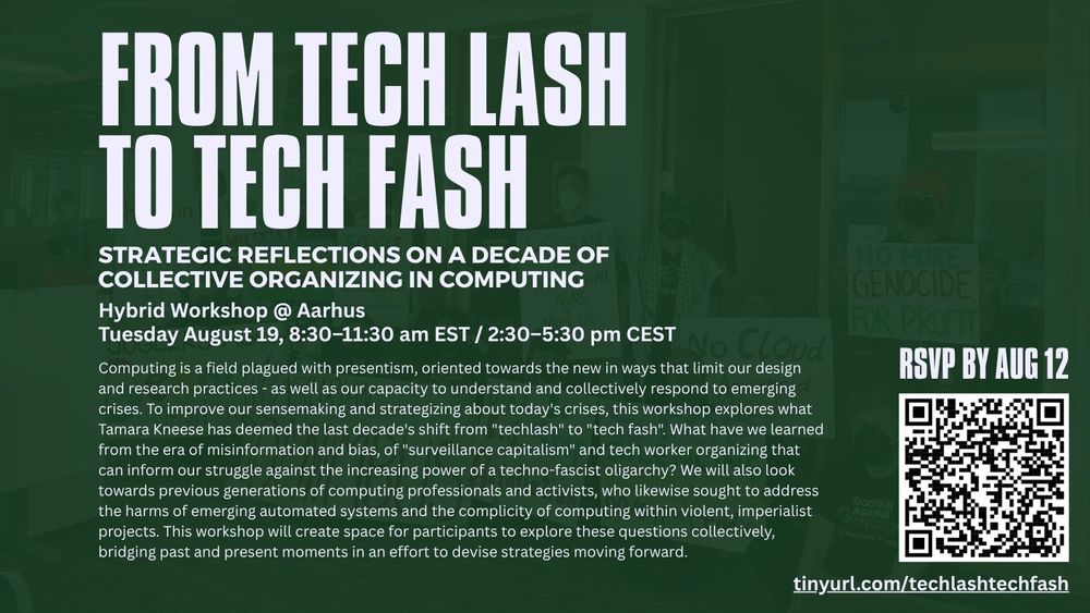 a simple, dark green flier with a bold, white text header:
From Tech Lash To Tech Fash: Strategic reflections on a decade of collective organizing in computing

The flier includes the following text and details: 
Hybrid Workshop @ Aarhus - Tuesday August 19, 8:30–11:30 am EST / 2:30–5:30 pm CEST  
Computing is a field plagued with presentism, oriented towards the new in ways that limit our design and research practices - as well as our capacity to understand and collectively respond to emerging crises. To improve our sensemaking and strategizing about today's crises, this workshop explores what Tamara Kneese has deemed the last decade's shift from "techlash" to "tech fash". What have we learned from the era of misinformation and bias, of "surveillance capitalism" and tech worker organizing that can inform our struggle against the increasing power of a techno-fascist oligarchy? We will also look towards previous generations of computing professionals and activists, who likewise sought to address the harms of emerging automated systems and the complicity of computing within violent, imperialist projects. This workshop will create space for participants to explore these questions collectively, bridging past and present moments in an effort to devise strategies moving forward.

RSVP by Aug 12 https://tech-organizing-reflections.github.io/ 