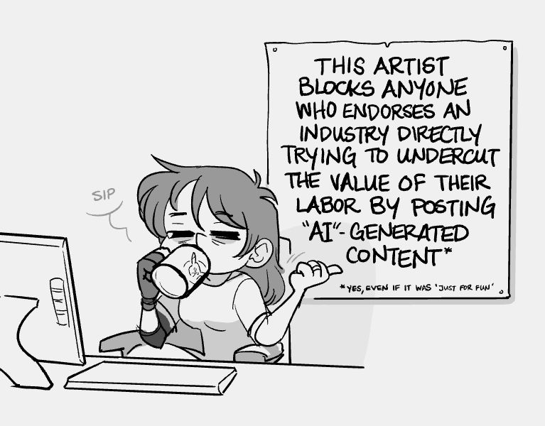 A simple black and white drawing of the artist seated at her desk. She sips tiredly from a mug of... something... while gesturing to a sign hanging on the wall behind her. The sign reads, "This artist blocks anyone who endorses an industry directly trying to undercut the value of their labor by posting A.I. generated content."
