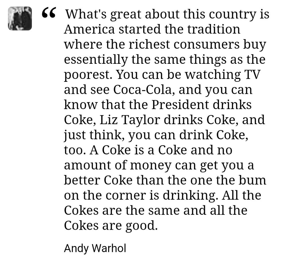 What's great about this country is America started the tradition where the richest consumers buy essentially the same things as the poorest. You can be watching TV and see Coca-Cola, and you can know that the President drinks Coke, Liz Taylor drinks Coke, and just think, you can drink Coke, too. A Coke is a Coke and no amount of money can get you a better Coke than the one the bum on the corner is drinking. All the Cokes are the same and all the Cokes are good.
Andy Warhol 
