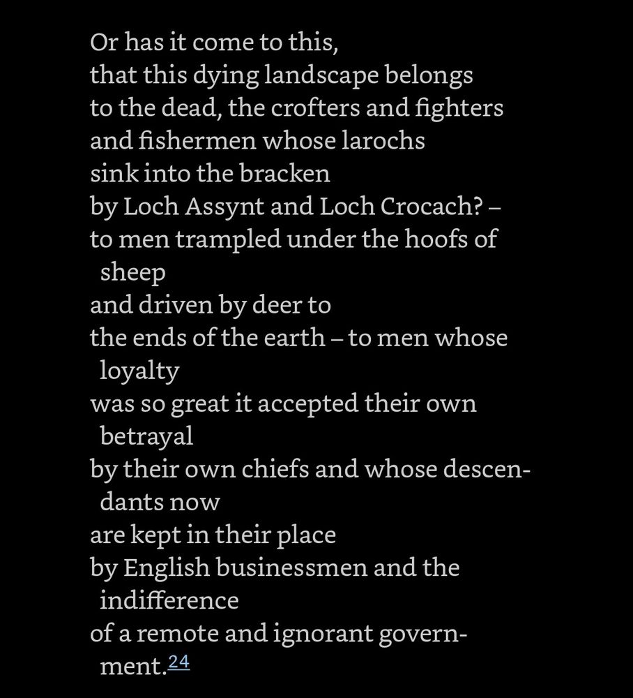 Part 3

Or has it come to this,

that this dying landscape belongs to the dead, the crofters and fighters and fishermen whose larochs sink into the bracken by Loch Assynt and Loch Crocach? – - to men trampled under the hoofs of sheep and driven by deer to the ends of the earth – to men whose loyalty

was so great it accepted their own betrayal

by their own chiefs and whose descen- dants now

are kept in their place

by English businessmen and the indifference

of a remote and ignorant govern- ment.24