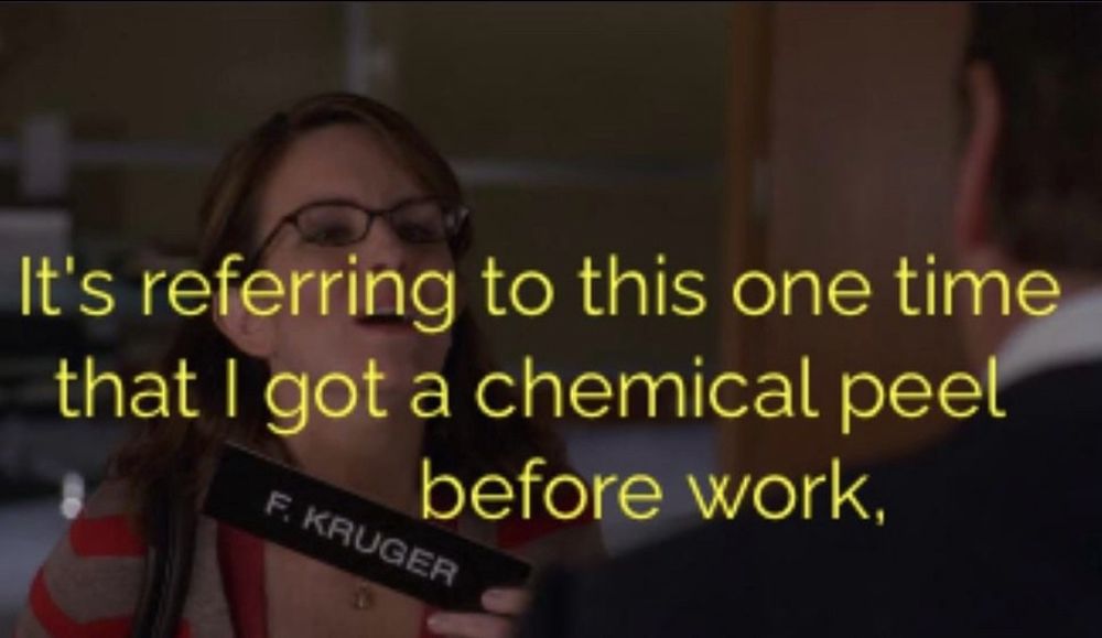 Liz, while holding a name plate that says “F. Kruger”: “It’s referring to this one time that I got a chemical peel before work,”