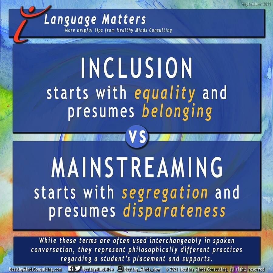 Header: Language Matters
More helpful tips from Healthy Minds Consulting
Main text: Inclusion starts with equality and presumes belonging
vs
Mainstreaming starts with segregation and presumes disparateness
Footer: While these terms are often used interchangeably in spoken conversation, they represent philosophically different practices regarding a student's placement and supports. 
Copyright 2021, Healthy Minds Consulting, Inc. 