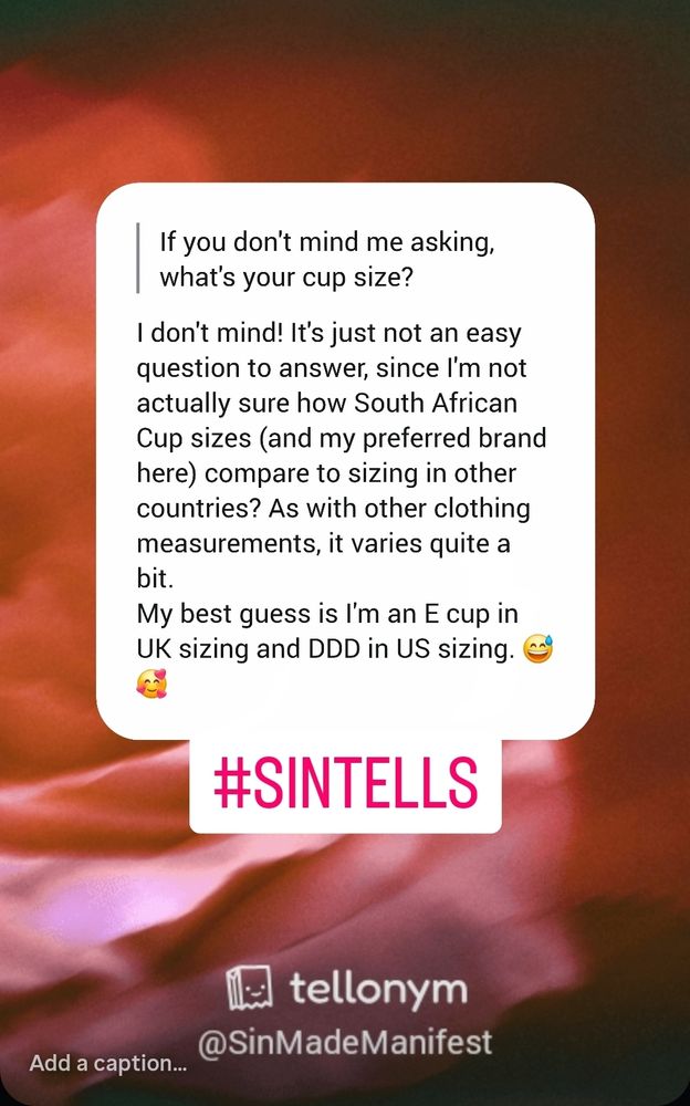 Sin answers the question on Tellonym.
"I don't mind! It's just not an easy question to answer, since I'm not actually sure how South African Cup sizes (and my preferred brand here) compare to sizing in other countries? As with other clothing measurements, it varies quite a bit.

My best guess is I'm an E cup in UK sizing and DDD in US sizing. 😅🥰  