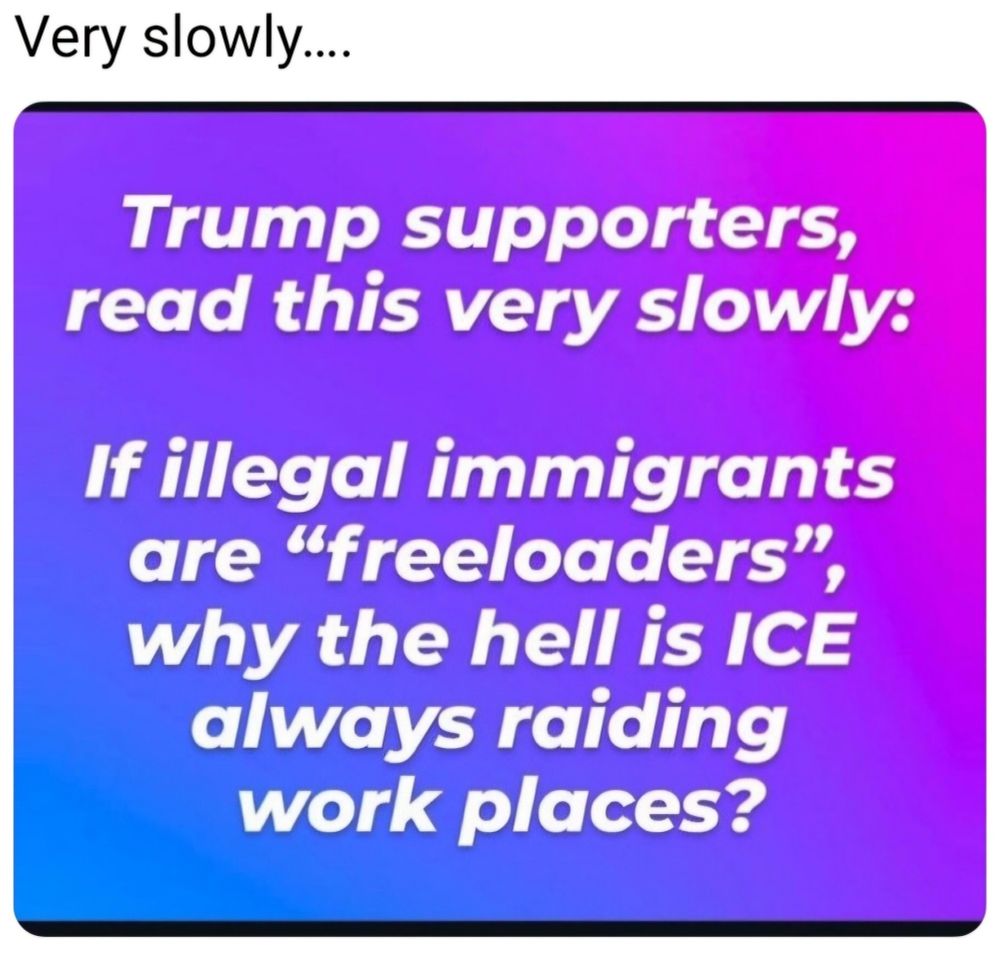 Trump supporters, read this very slowly:
If illegal immigrants are "freeloaders", why the hell is ICE always raiding work places?