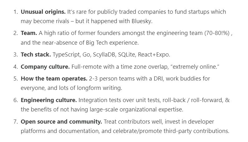 Unusual origins. It’s rare for publicly traded companies to fund startups which may become rivals – but it happened with Bluesky.

Team. A high ratio of former founders amongst the engineering team (70-80!%) , and the near-absence of Big Tech experience.

Tech stack. TypeScript, Go, ScyllaDB, SQLite, React+Expo.

Company culture. Full-remote with a time zone overlap, “extremely online.”

How the team operates. 2-3 person teams with a DRI, work buddies for everyone, and lots of longform writing.

Engineering culture. Integration tests over unit tests, roll-back / roll-forward, & the benefits of not having large-scale organizational expertise.

Open source and community. Treat contributors well, invest in developer platforms and documentation, and celebrate/promote third-party contributions.