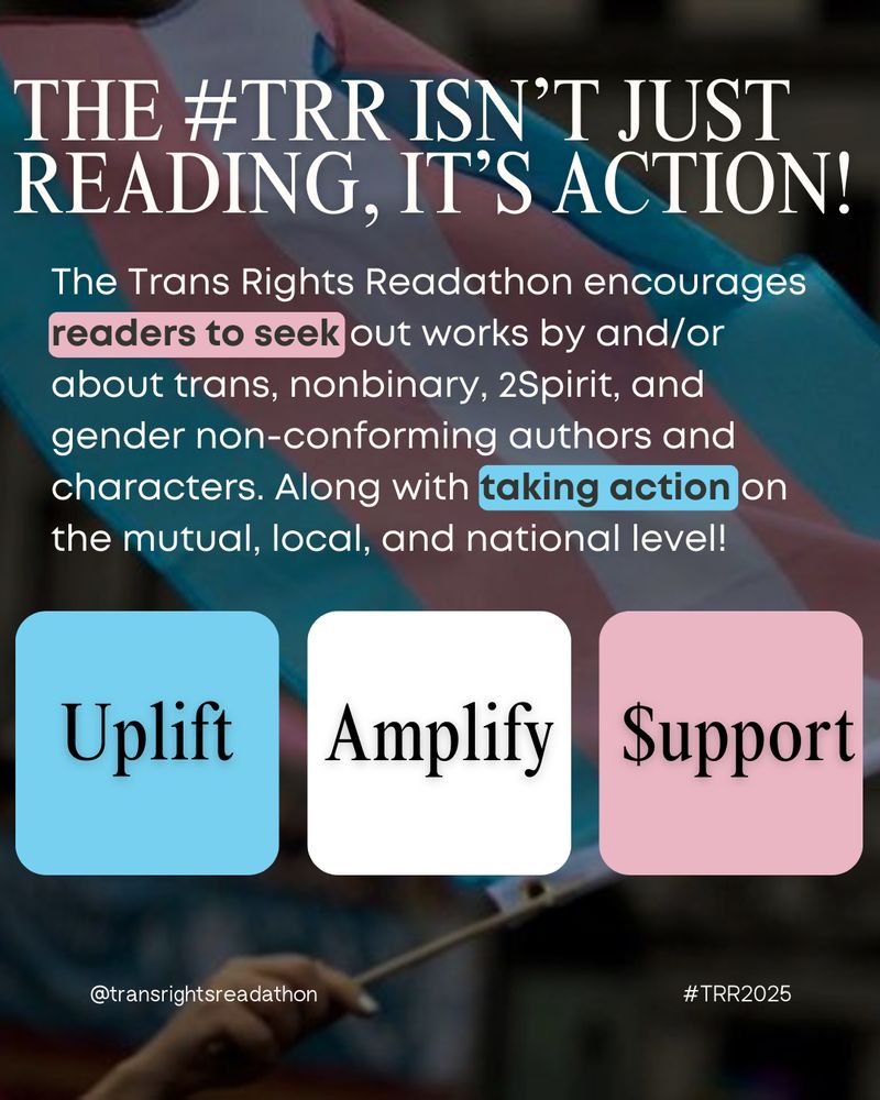 Slide 2: Text Reads: The #TRR Isn’t Just Reading, It’s Action! The Trans Rights Readathon encourages readers to seek out works by and/or about trans, nonbinary, 2Spirit, and gender non-conforming authors and characters. Along with taking action on the mutual, local, and national level! Image includes a blue box with the word UPLIFT, a white box with the word AMPLIFY, and a pink box with the word SUPPORT with a dollar sign in place of the S.