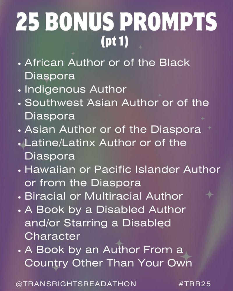 Slide 3: 1/2 of the 25 Bonus Prompts list. - African Author of the Black Diaspora. - Indigenous Author. - Southwest Asian author or of the Diaspora. - Asian Author or of the Diaspora. -Latine/Latinx Author or of the Diaspora. - Hawaiian of Pacific Islander Author, of the Diaspora. - Biracial or Multiracial Author. - A book by a Disabled Author and/or Starring a Disabled Character. - A Book By an Author from a Country Other Than Your Own.