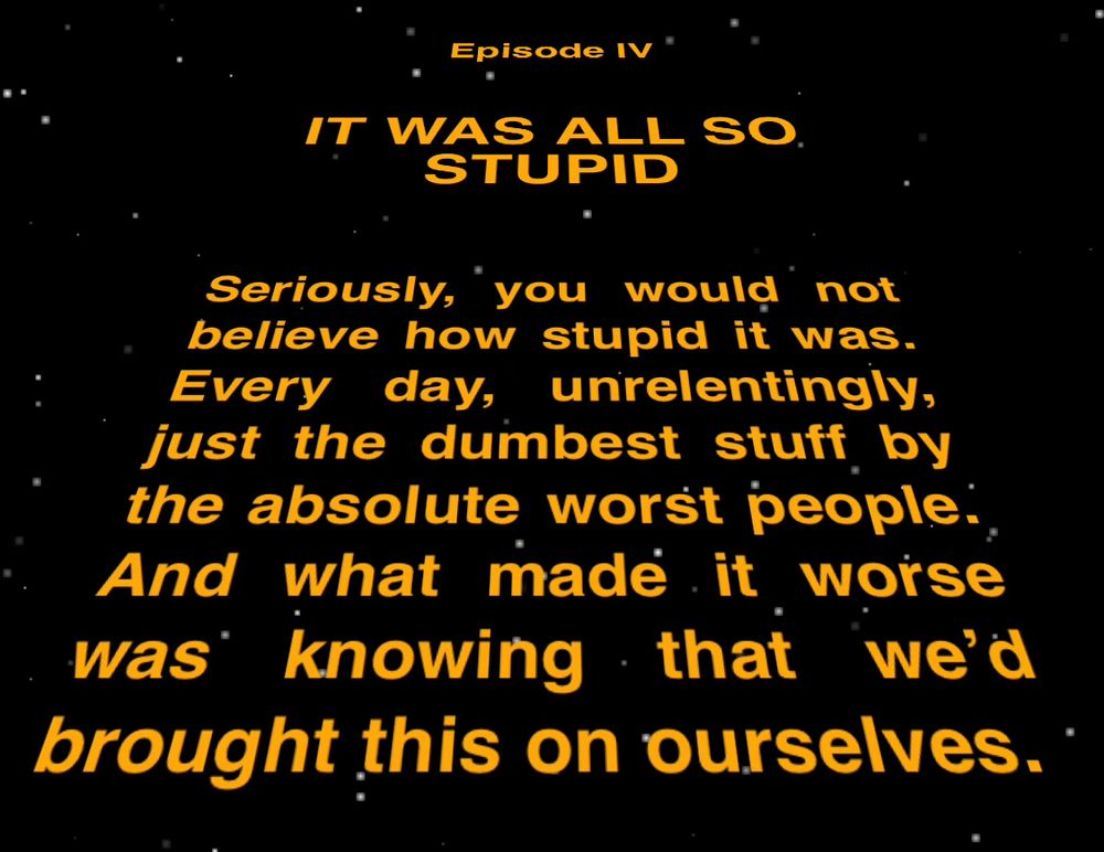 Star Wars Intro ScrollEpisode IVIt Was All So StupidSeriously, you would not believe how stupid it was. Every day, unrelentingly, just the dumbest stuff by the absolute worst people. And what made it worse was knowing that we’d brought this on ourselves.