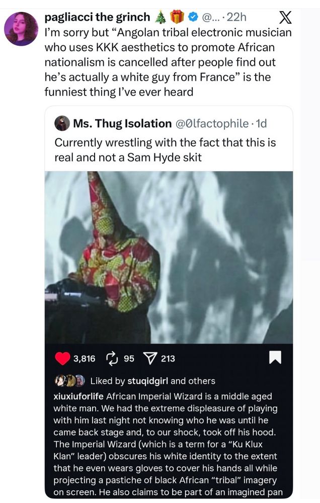 pagliacci the grinch
...• 22h
I'm sorry but "Angolan tribal electronic musician who uses KKK aesthetics to promote African nationalism is cancelled after people find out he's actually a white guy from France" is the funniest thing l've ever heard
Ms. Thug Isolation @Olfactophile • 1d
Currently wrestling with the fact that this is real and not a Sam Hyde skit
3,816 Г 95
213

[Picture of a DJ in a colorful KKK-hood and robe]

Liked by stuqidgirl and others
xiuxiuforlife African Imperial Wizard is a middle aged white man. We had the extreme displeasure of playing with him last night not knowing who he was until he came back stage and, to our shock, took off his hood.
The Imperial Wizard (which is a term for a "Ku Klux Klan" leader) obscures his white identity to the extent that he even wears gloves to cover his hands all while projecting a pastiche of black African "tribal" imagery on screen. He also claims to be part of an imagined pan