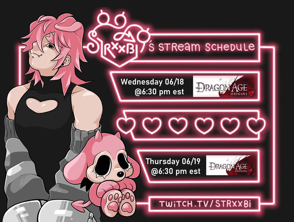 On the left third of the page is a 2/3 bust illustration of Strxxbi, a white humanoid character with a pink mullet and dog ears. The character is standing with back slightly arched, arms in front of them with their chin tilted up and a smug expression. They are wearing a black sleeveless body suit with a mock neck and a heart shaped cut out on the chest. the outfit also features matching dark and light grey striped arm warmers and metal cuffs on each wrist. To the left of this character is Buppi, a cartoony dog with pink fur, tan muzzle, little black nose, big floppy ears, big wiggly eyes and two little horns. Buppi is sitting with it's paws out and you can see one of it's black bat-like wings as well as its forked tail. on the right two thirds of the page is a schedule with text that is split into five boxes. Each box is a pink border that is rendered to resemble a glowing neon sign. The text reads as followed- Box 1 "(Strxxbi's Logo) Stream Schedule." Box 2 "Wednesday 06/18 @6:30 pm est Dragon Age Origins." Box 3 is filled with a line of 6 hearts rendered the same way as the border. Box 4 "Thursday 06/19 @ 6:30 pm est Dragon Age Origins." Box 5 "Twitch.Tv/Strxxbi"