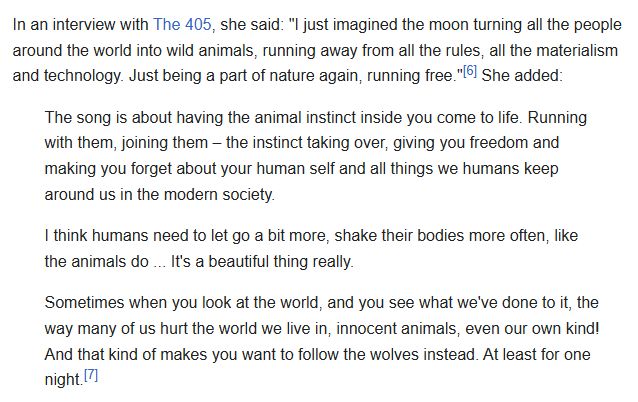 In an interview with The 405, she said: "I just imagined the moon turning all the people around the world into wild animals, running away from all the rules, all the materialism and technology. Just being a part of nature again, running free." She added:

"The song is about having the animal instinct inside you come to life. Running with them, joining them – the instinct taking over, giving you freedom and making you forget about your human self and all things we humans keep around us in the modern society.

I think humans need to let go a bit more, shake their bodies more often, like the animals do ... It's a beautiful thing really.

Sometimes when you look at the world, and you see what we've done to it, the way many of us hurt the world we live in, innocent animals, even our own kind! And that kind of makes you want to follow the wolves instead. At least for one night."