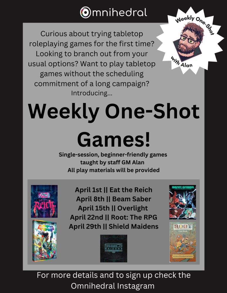 A virtual flier for an event called "Weekly One Shot Games"

Text reads: "Curious about trying tabletop roleplaying games for the first time? Looking to branch out from your usual options? Want to play tabletop games without the scheduling commitment of a long campaign?
Introducing...Weekly One-Shot Games! Single-session, beginner-friendly games taught by staff GM Alan. All play materials will be provided

Game Schedule: 
April 1st || Eat the Reich
April 8th || Beam Saber
April 15th || Overlight 
April 22nd || Root: The RPG
April 29th || Shield Maidens

There is a sticker-style starburst in the corner with a wee pixel portrait of our on-staff DM, Alan. 