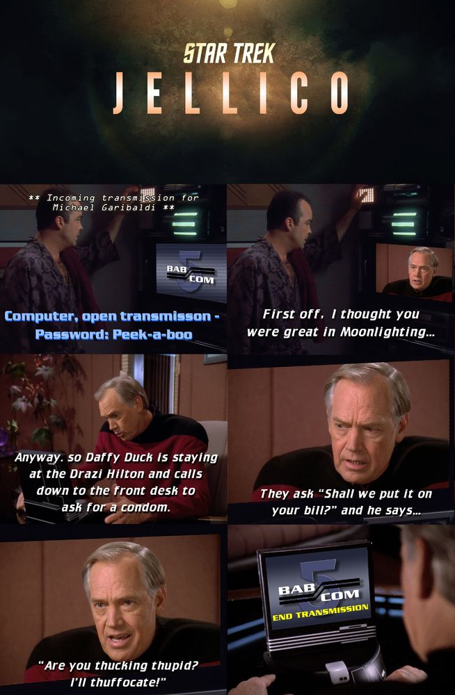 Panel 1 - <computer> ** Incoming transmission for Michael Garibaldi **
Garibaldi: Computer, open transmisson - Password: Peek-a-boo
Panel 2 - Jellico: First off, I thought you were great in Moonlighting...
Panel 3 - Jellico: Anyway. so Daffy Duck is staying at the Drazi Hilton and calls down to the front desk to ask for a condom.
Panel 4 - Jellico: They ask “Shall we put it on your bill?” and he says...
Panel 5 - Jellico: “Are you thucking thupid? I’ll thuffocate!”
Panel 6 - <BAB COM - END TRANSMISSION> 

