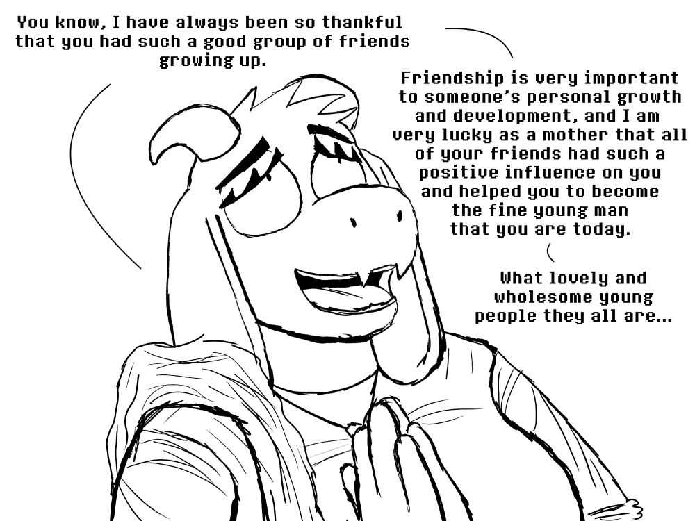 The close up shifts to Toriel's face, as she clasps her hands together palm against palm in a praying motion as she looks upwards with a thankful and serene expression on her face.  

TORIEL: You know, I have always been so thankful that you had such a good group of friends growing up.  

TORIEL: Friendship is very important to someone's personal growth and development, and I am very lucky as a mother that all of your friends had such a positive influence on you and helped you to become the fine young man that you are today.

TORIEL: What lovely and wholesome young people they all are...