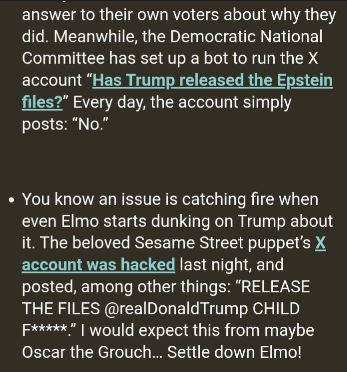 In regards to the Trump administration and their shitting around on releasing the Epstein files and subsequently sending their murderous, rabid MAGA fanbase into arms, Crooked recounts how Sesame Street's Twitter account was hacked to have Elmo spew some obscenities about the need to release the files. Crooked erroneously thinks this was beneath Elmo and instead more in line with Oscar the Grouch, but they think this only because they've likely not watched as much recent Sesame Street as us seasoned (and maddened) parents of young children have.