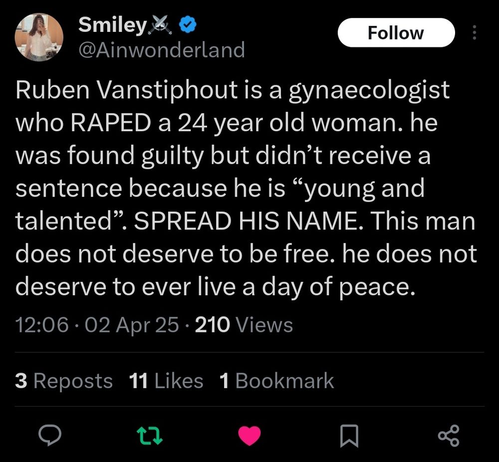 "Ruben Vanstiphout is a gynecologist who RAPED a 24 year old woman. He was found guilty but didn't receive a sentence because he is "young and talented". SPREAD HIS NAME. This man does not deserve to be free. He does not deserve to ever live a day of peace."
