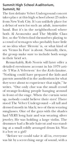 ‘Summit High School Auditorium,
Summit, NJ

The frst definite Vehet Underground concert
takes place at this high school about 23 miles
from New York City Is an unlikely place for
a debut of sorts for such an adult, innovative
band, But is in the neighborhood where
both Al Aronowitz and The Myddle Class
live, so the Vehets ind themsehis playing to
crowd of teenagers who probably have lite
oo idea what ‘Heroin’ i, or what kind of
Sex “Venus In Furs’ is abou. Naturally, then,
the group make sure to include both songs
in their brie set.

Remarkably, Rob Norris will later offer
detuiled eyewitness account in his 1979 arti-
cle 1 Was A Velveteen” for the Kicks funinc.
“Nothing could have prepared the kids and
parents aseanbled in the auditorium for what
they were about to experience that night” be
writes. “Our only chue was the small crowd
of strange-looking people hanging around
in front of the stage. When the curtain went
up, nobody could believe their cyes! There
stood The Velvet Underground — all tall and
dressed mostly in back two of them wearing.
sunglasses. One of the guys vith the shades
had VERY long hair and was wearing sir
jewelry. He was holding a large violin. The
drummer had a Beatle haircut and was stand:
ing at a small oddly arranged drum ki. Was
ita boy ora gir?

“Before we could take it all in, everyone
was hit bya screeching surge of sound, with a
