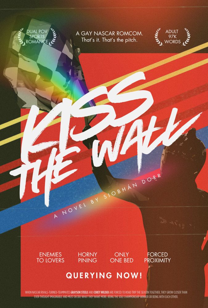 A fake movie poster for KISS THE WALL, a novel by Siobhán Dorr. A race car driver in silhouette waves a rainbow checkered flag.

Text:
DUAL POV SPORTS ROMANCE. 
A GAY NASCAR ROMCOM. THAT’S IT. THAT’S THE PITCH. 
ADULT 97k WORDS. 
KISS THE WALL
A NOVEL BY SIOBHÁN DORR. 
ENEMIES TO LOVERS. 
HORNY PINING. 
ONLY ONE BED. 
FORCED PROXIMITY. 
QUERYING NOW! 

When NASCAR rivals-turned-teammates Grayson Steele and Corey Wilder are forced to road trip the season together, they grow closer than ever thought imaginable and must decide what they want more: being the sole championship winner or being with each other. 