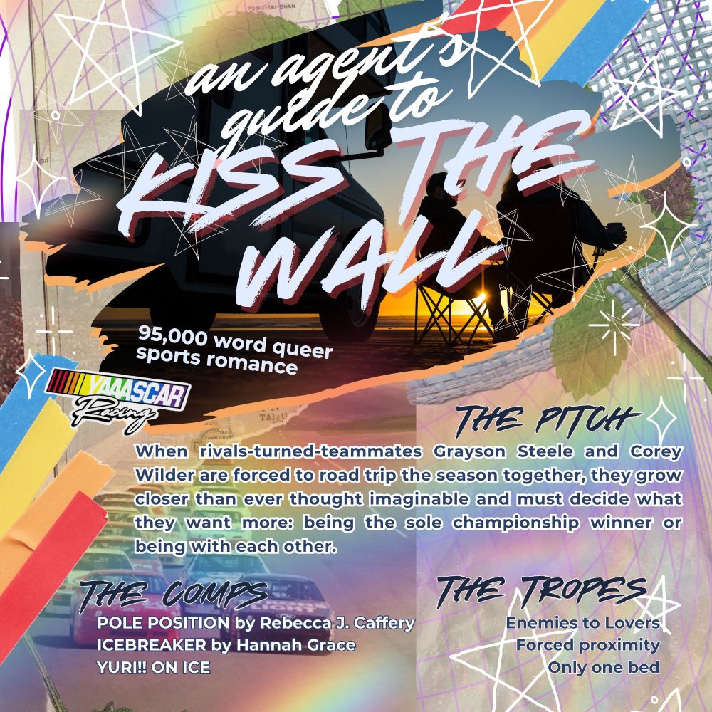 AN AGENTS GUIDE TO 'KISS THE WALL' 95,000 word queer sports romance

THE PITCH: When rivals-turned-teammates Grayson Steele and Corey Wilder are forced to road trip the season together, they grow closer than ever thought imaginable and must decide what they want more: being the sole championship winner or being with each other.

THE COMPS: POLE POSITION by Rebecca J. Caffery, ICEBREAKER by Hannah Grace, YURI!! ON ICE

THE TROPES: Enemies to lovers, forced proximity, only one bed. 