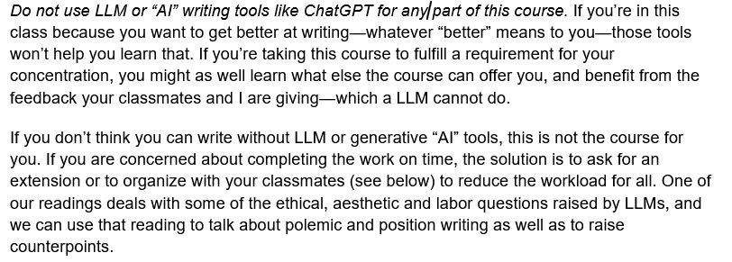 Do not use LLM or “AI” writing tools like ChatGPT for any part of this course. If you’re in this class because you want to get better at writing—whatever “better” means to you—those tools won’t help you learn that. If you’re taking this course to fulfill a requirement for your concentration, you might as well learn what else the course can offer you, and benefit from the feedback your classmates and I are giving—which a LLM cannot do. 
If you don’t think you can write without LLM or generative “AI” tools, this is not the course for you. If you are concerned about completing the work on time, the solution is to ask for an extension or to organize with your classmates (see below) to reduce the workload for all. One of our readings deals with some of the ethical, aesthetic and labor questions raised by LLMs, and we can use that reading to talk about polemic and position writing as well as to raise counterpoints. 
