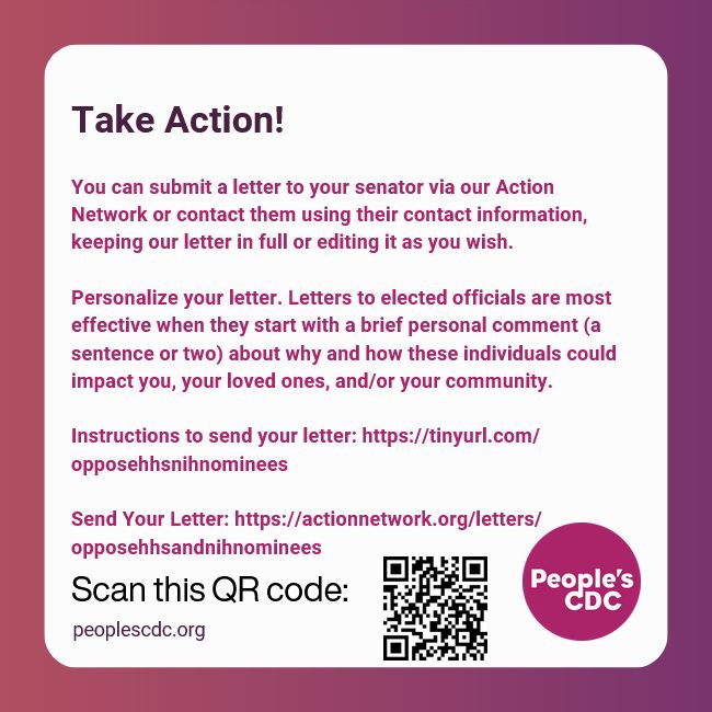 White text box on pink to purple background. Text reads, "Take Action!
 
You can submit a letter to your senator via our Action Network or contact then using their contact information, keeping our letter in full or editing it as you wish.

Personalize your letter. Letters to elected officials are most effective when they start with a brief personal comment (a sentence or two) about why and how these individuals could impact you, your loved ones, and/or your community. 

Instructions to send your letter: https://tinyurl.com/opposehhsnihnominees

Send Your Letter: https://actionnetwork.org/letters/opposehhsandnihnominees."

Additional text at bottom reads, "Scan this QR code:" and image to the right text shows a QR that links to, "

The People's CDC logo in purple is in the lower right corner and peoplescdc.org is in the lower left corner.