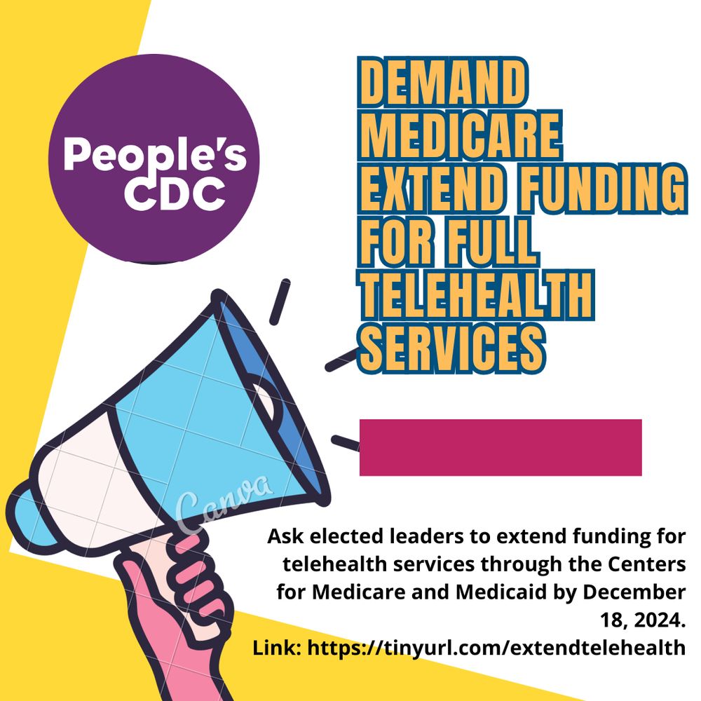 Image description:  Image shows background with a white color and yellow left borders. Top text reads, “Demand Medicare 
Extend Funding for Full Telehealth Services." A maroon color rectangle is below the top text. Bottom text reads, "Ask elected leaders to extend funding for telehealth services through the Centers for Medicare and Medicaid by December 18, 2024.
https://tinyurl.com/extendtelehealth." 

There's a loudspeaker being raised by a pink colored hand on the bottom left corner.

There’s a purple “People’s CDC” icon at the top left corner.]

