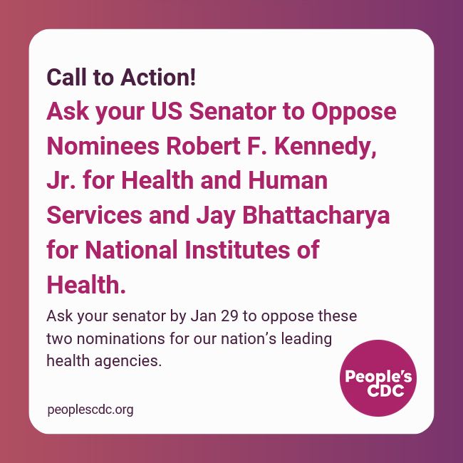 White text box on pink to purple background. Text reads, "Call to Action!

Ask your US Senator to Oppose  Nominees Robert F. Kennedy, Jr. for Health and Human Services and Jay Bhattacharya for National Institutes of Health."

Additional text below reads, "Ask your senator by Jan 29 to oppose these two nominations for our nation’s leading health agencies."

The People's CDC logo in purple is in the lower right corner and peoplescdc.org is in the lower left corner.